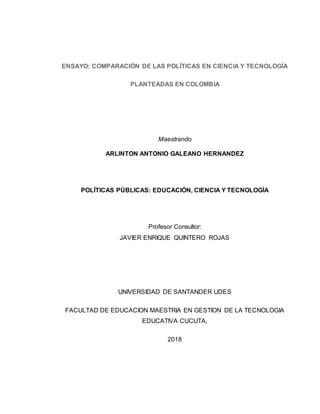 ENSAYO: COMPARACIÓN DE LAS POLÍTICAS EN CIENCIA Y TECNOLOGÍA
PLANTEADAS EN COLOMBIA
Maestrando
ARLINTON ANTONIO GALEANO HERNANDEZ
POLÍTICAS PÚBLICAS: EDUCACIÓN, CIENCIA Y TECNOLOGÍA
Profesor Consultor:
JAVIER ENRIQUE QUINTERO ROJAS
UNIVERSIDAD DE SANTANDER UDES
FACULTAD DE EDUCACION MAESTRIA EN GESTION DE LA TECNOLOGIA
EDUCATIVA CUCUTA,
2018
 