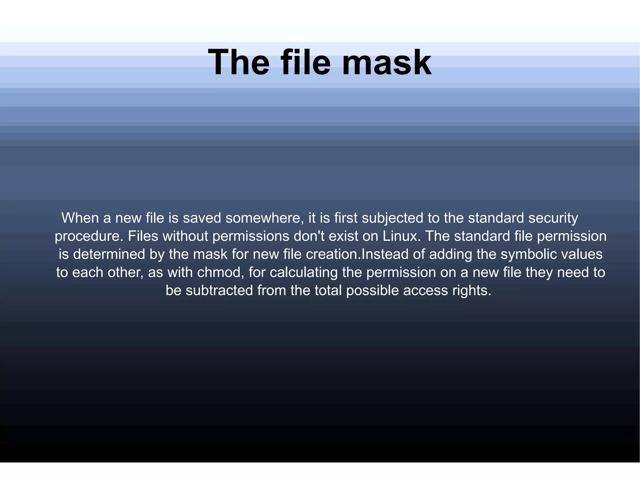 The file mask When a new file is saved somewhere, it is first subjected to the standard security procedure. Files without permissions don't exist on Linux. The standard file permission is determined by the mask for new file creation.Instead of adding the symbolic values to each other, as with chmod, for calculating the permission on a new file they need to be subtracted from the total possible access rights.  