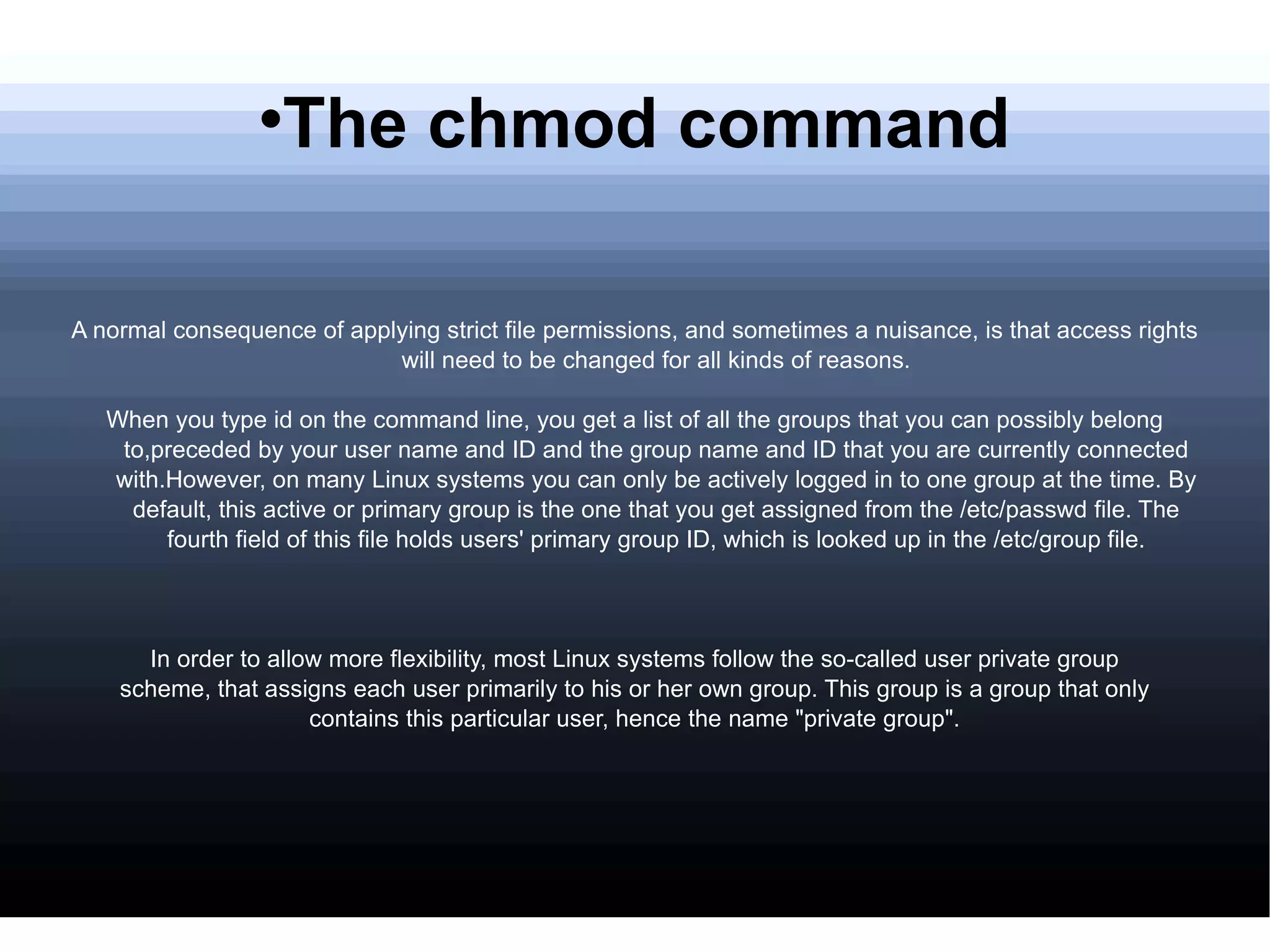 The chmod command A normal consequence of applying strict file permissions, and sometimes a nuisance, is that access rights will need to be changed for all kinds of reasons. When you type id on the command line, you get a list of all the groups that you can possibly belong to,preceded by your user name and ID and the group name and ID that you are currently connected with.However, on many Linux systems you can only be actively logged in to one group at the time. By default, this active or primary group is the one that you get assigned from the /etc/passwd file. The fourth field of this file holds users' primary group ID, which is looked up in the /etc/group file. In order to allow more flexibility, most Linux systems follow the so-called user private group scheme, that assigns each user primarily to his or her own group. This group is a group that only contains this particular user, hence the name "private group". 