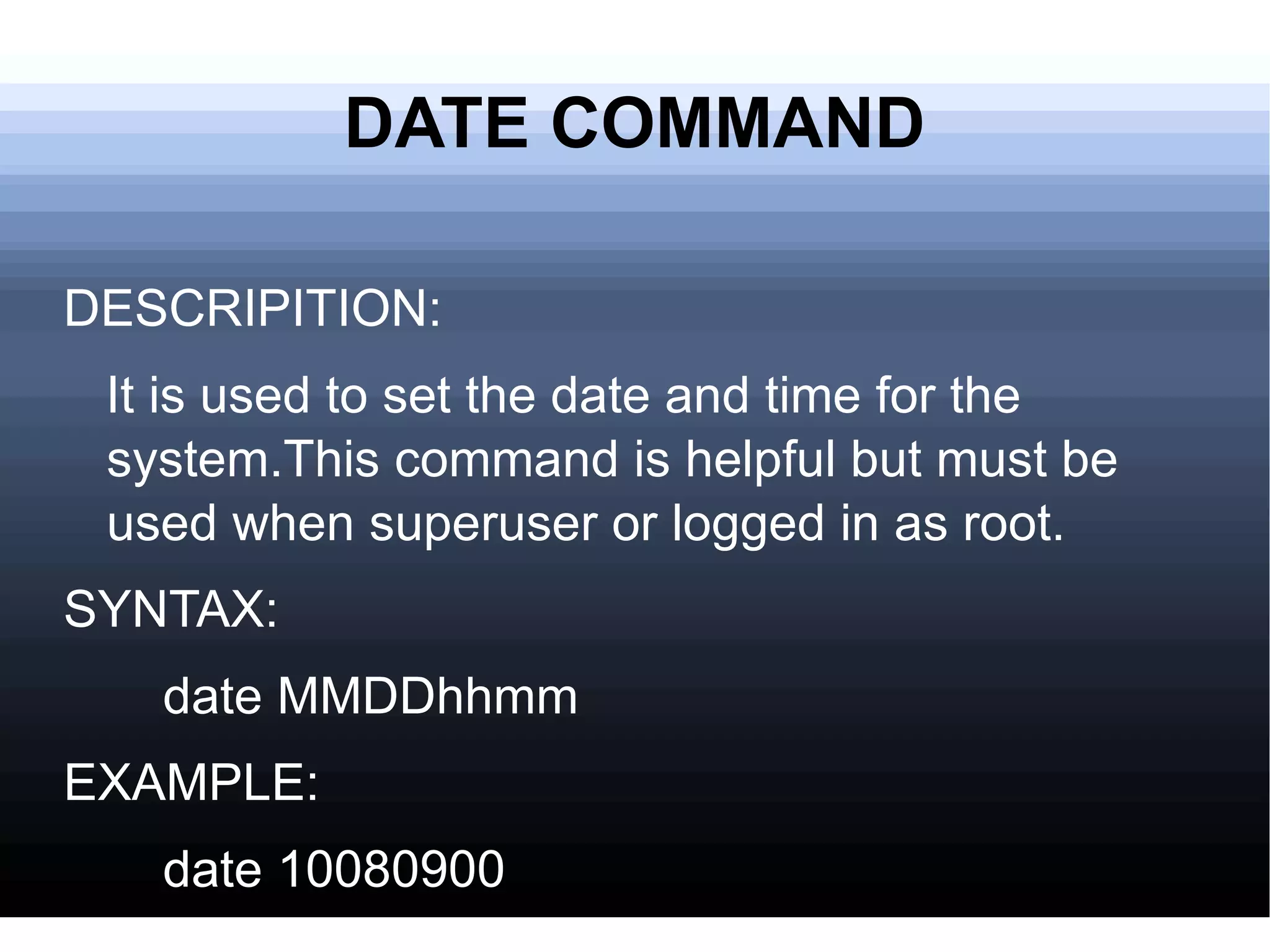 DATE COMMAND DESCRIPITION: It is used to set the date and time for the system.This command is helpful but must be used when superuser or logged in as root.  SYNTAX: date MMDDhhmm EXAMPLE: date 10080900 