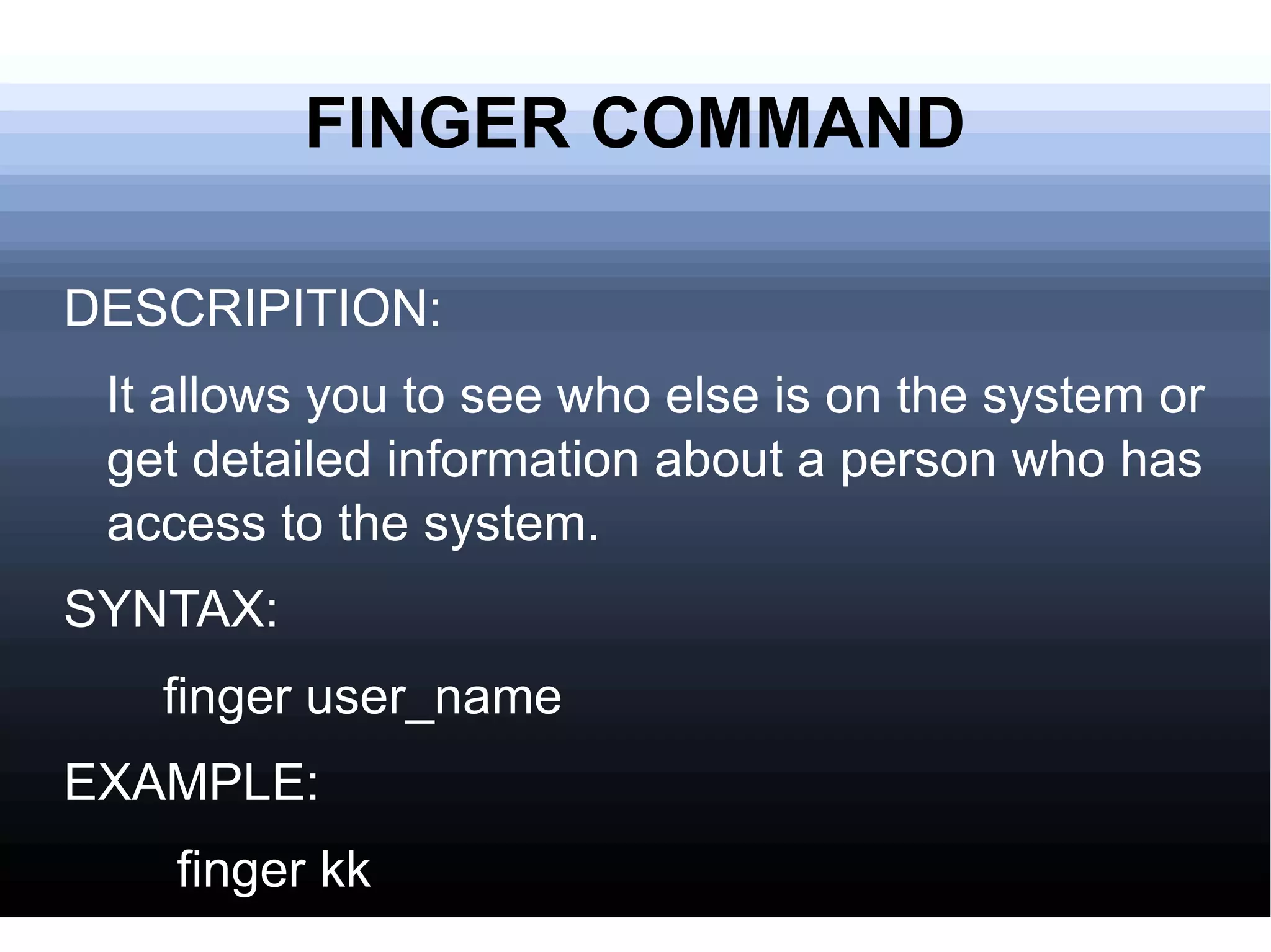 FINGER COMMAND DESCRIPITION: It allows you to see who else is on the system or get detailed information about a person who has access to the system.  SYNTAX: finger user_name EXAMPLE: finger kk 