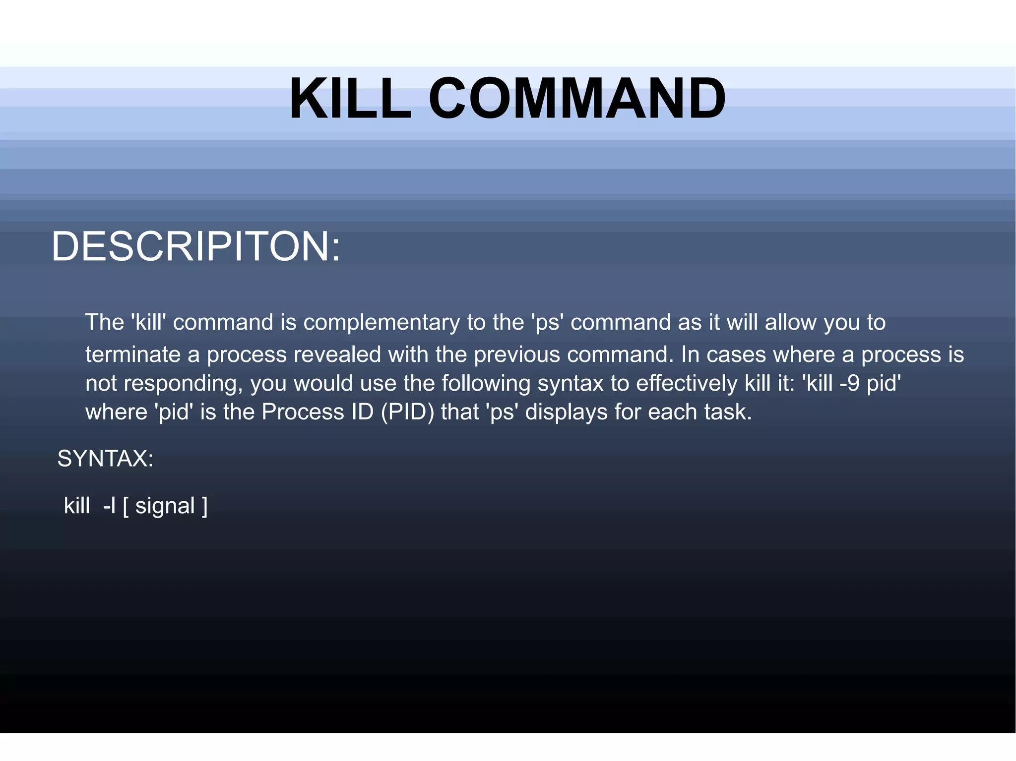 KILL COMMAND DESCRIPITON: The 'kill' command is complementary to the 'ps' command as it will allow you to terminate a process revealed with the previous command. In cases where a process is not responding, you would use the following syntax to effectively kill it: 'kill -9 pid' where 'pid' is the Process ID (PID) that 'ps' displays for each task. SYNTAX: kill  -l [ signal ] 