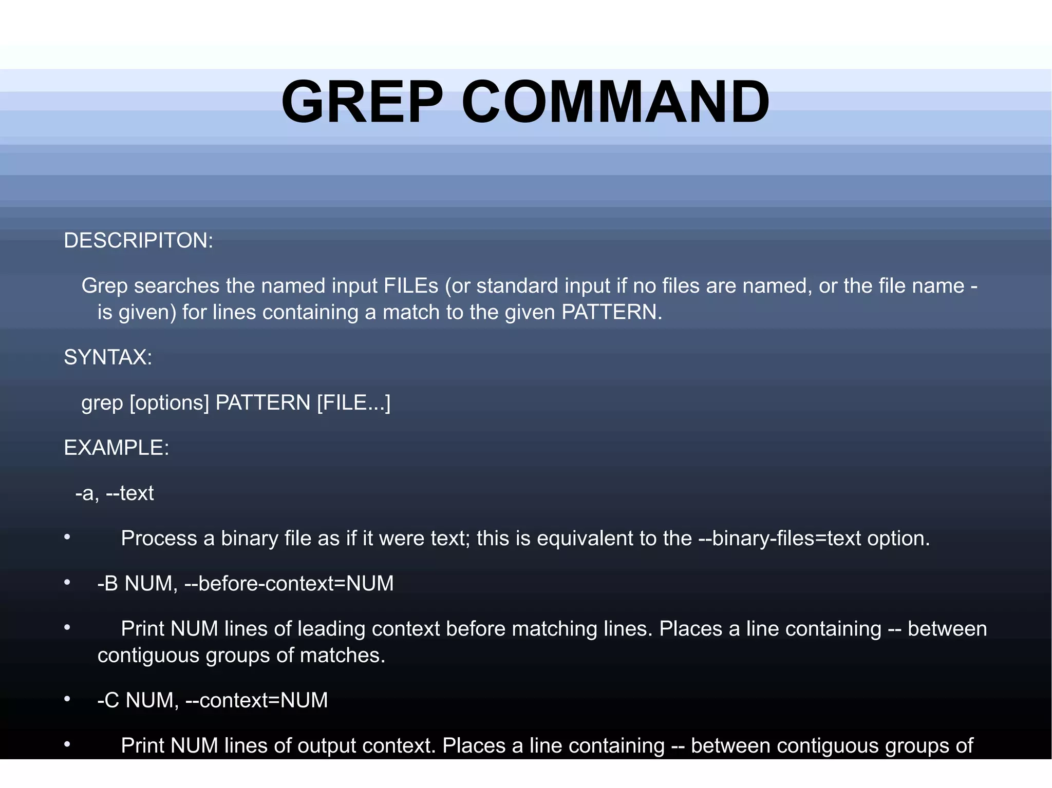 GREP COMMAND DESCRIPITON: Grep searches the named input FILEs (or standard input if no files are named, or the file name - is given) for lines containing a match to the given PATTERN. SYNTAX: grep [options] PATTERN [FILE...] EXAMPLE: -a, --text Process a binary file as if it were text; this is equivalent to the --binary-files=text option. -B NUM, --before-context=NUM Print NUM lines of leading context before matching lines. Places a line containing -- between contiguous groups of matches. -C NUM, --context=NUM Print NUM lines of output context. Places a line containing -- between contiguous groups of matches. 