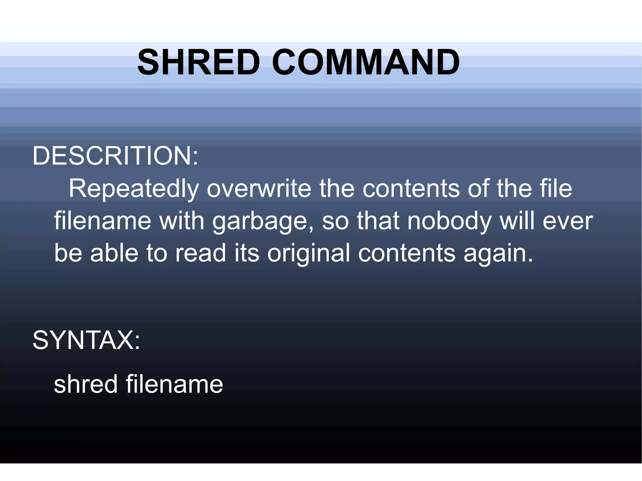 SHRED COMMAND DESCRITION:   Repeatedly overwrite the contents of the file filename with garbage, so that nobody will ever be able to read its original contents again.  SYNTAX: shred filename  