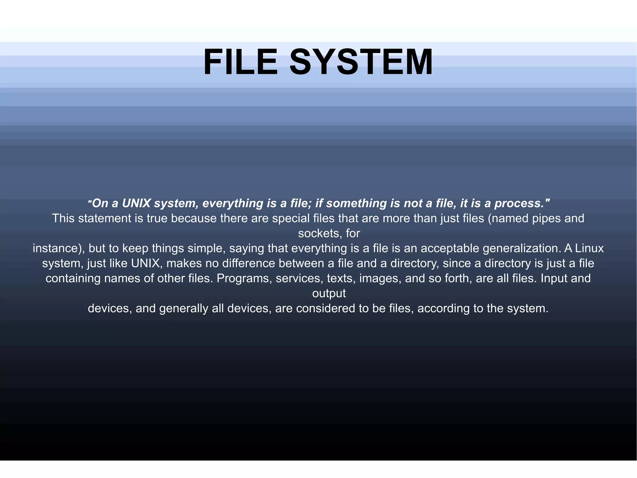 FILE SYSTEM " On a UNIX system, everything is a file; if something is not a file, it is a process." This statement is true because there are special files that are more than just files (named pipes and sockets, for instance), but to keep things simple, saying that everything is a file is an acceptable generalization. A Linux system, just like UNIX, makes no difference between a file and a directory, since a directory is just a file containing names of other files. Programs, services, texts, images, and so forth, are all files. Input and output devices, and generally all devices, are considered to be files, according to the system. 