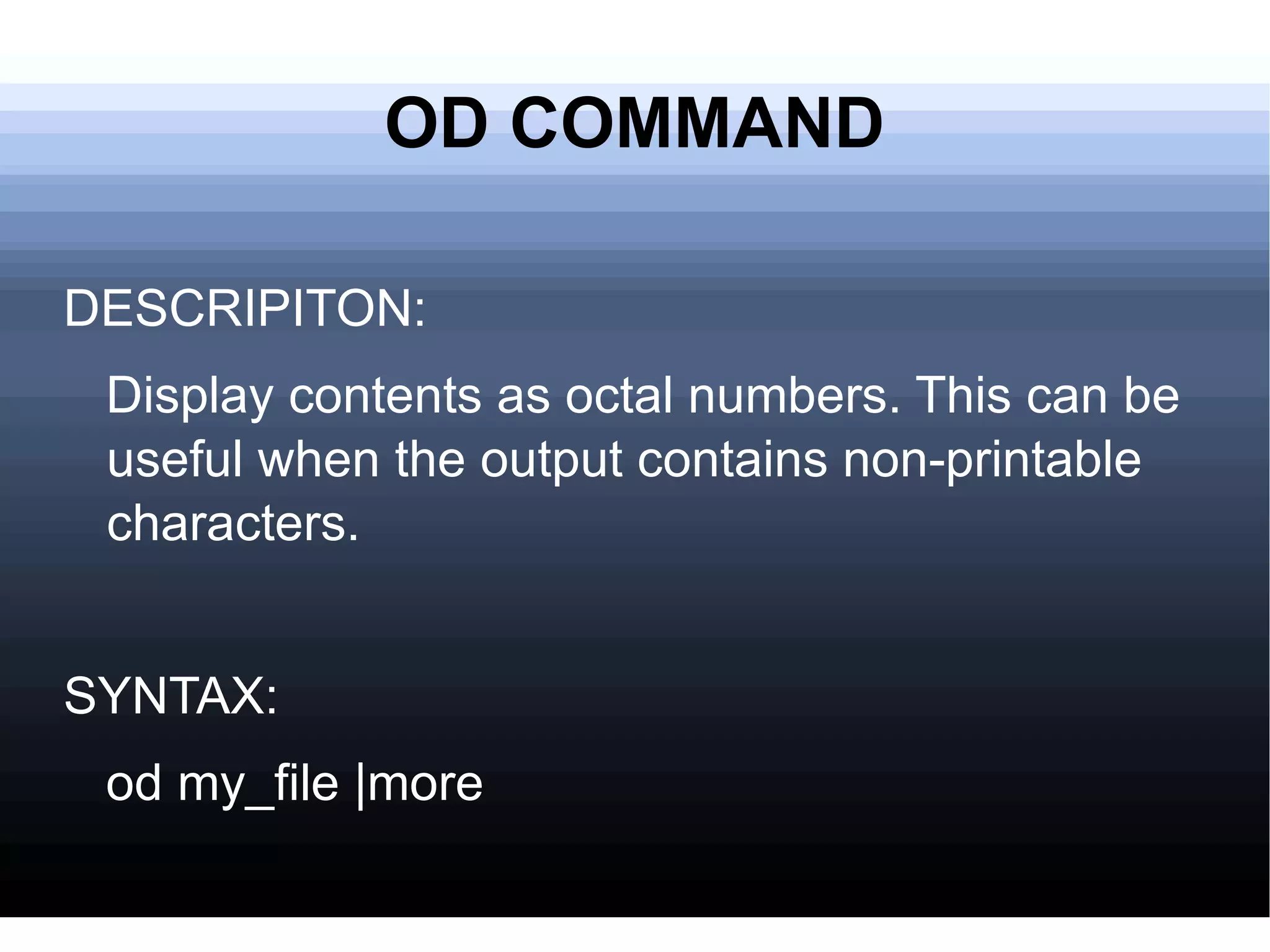 OD COMMAND DESCRIPITON: Display contents as octal numbers. This can be useful when the output contains non-printable characters. SYNTAX: od my_file |more 