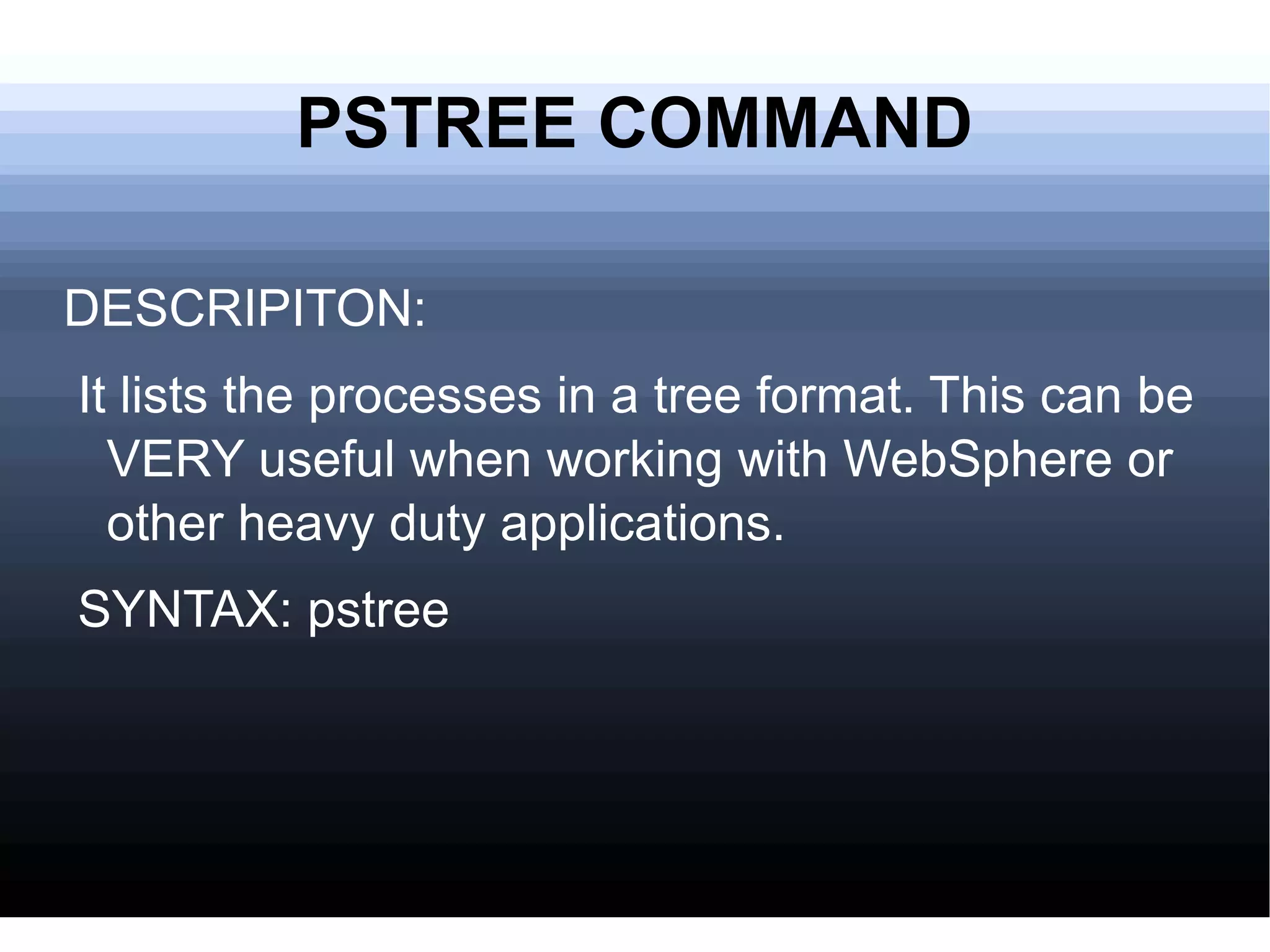 PSTREE COMMAND DESCRIPITON: It lists the processes in a tree format. This can be VERY useful when working with WebSphere or other heavy duty applications. SYNTAX: pstree 