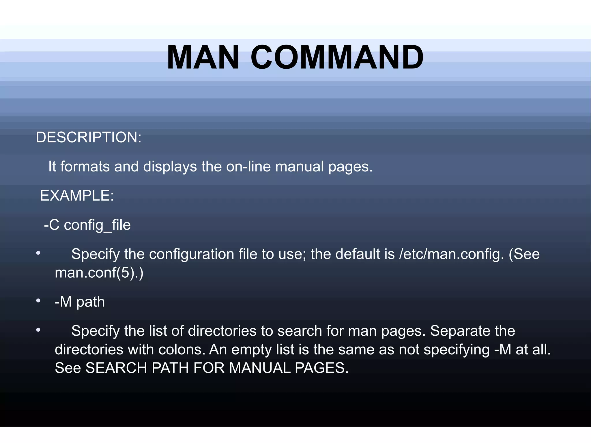 MAN COMMAND DESCRIPTION: It formats and displays the on-line manual pages. EXAMPLE: -C config_file Specify the configuration file to use; the default is /etc/man.config. (See man.conf(5).)  -M path Specify the list of directories to search for man pages. Separate the directories with colons. An empty list is the same as not specifying -M at all. See SEARCH PATH FOR MANUAL PAGES.  