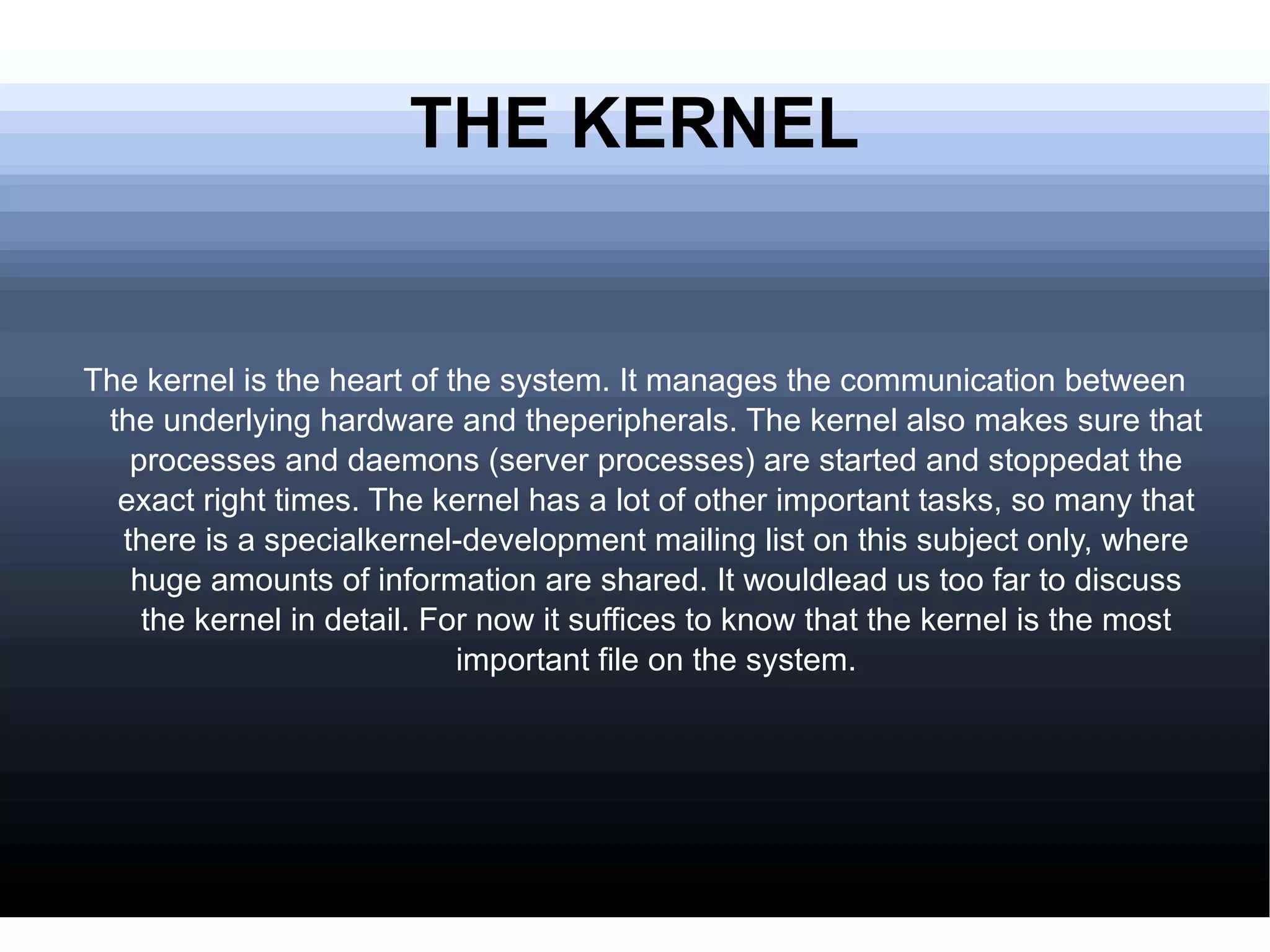 THE KERNEL The kernel is the heart of the system. It manages the communication between the underlying hardware and theperipherals. The kernel also makes sure that processes and daemons (server processes) are started and stoppedat the exact right times. The kernel has a lot of other important tasks, so many that there is a specialkernel-development mailing list on this subject only, where huge amounts of information are shared. It wouldlead us too far to discuss the kernel in detail. For now it suffices to know that the kernel is the most important file on the system. 