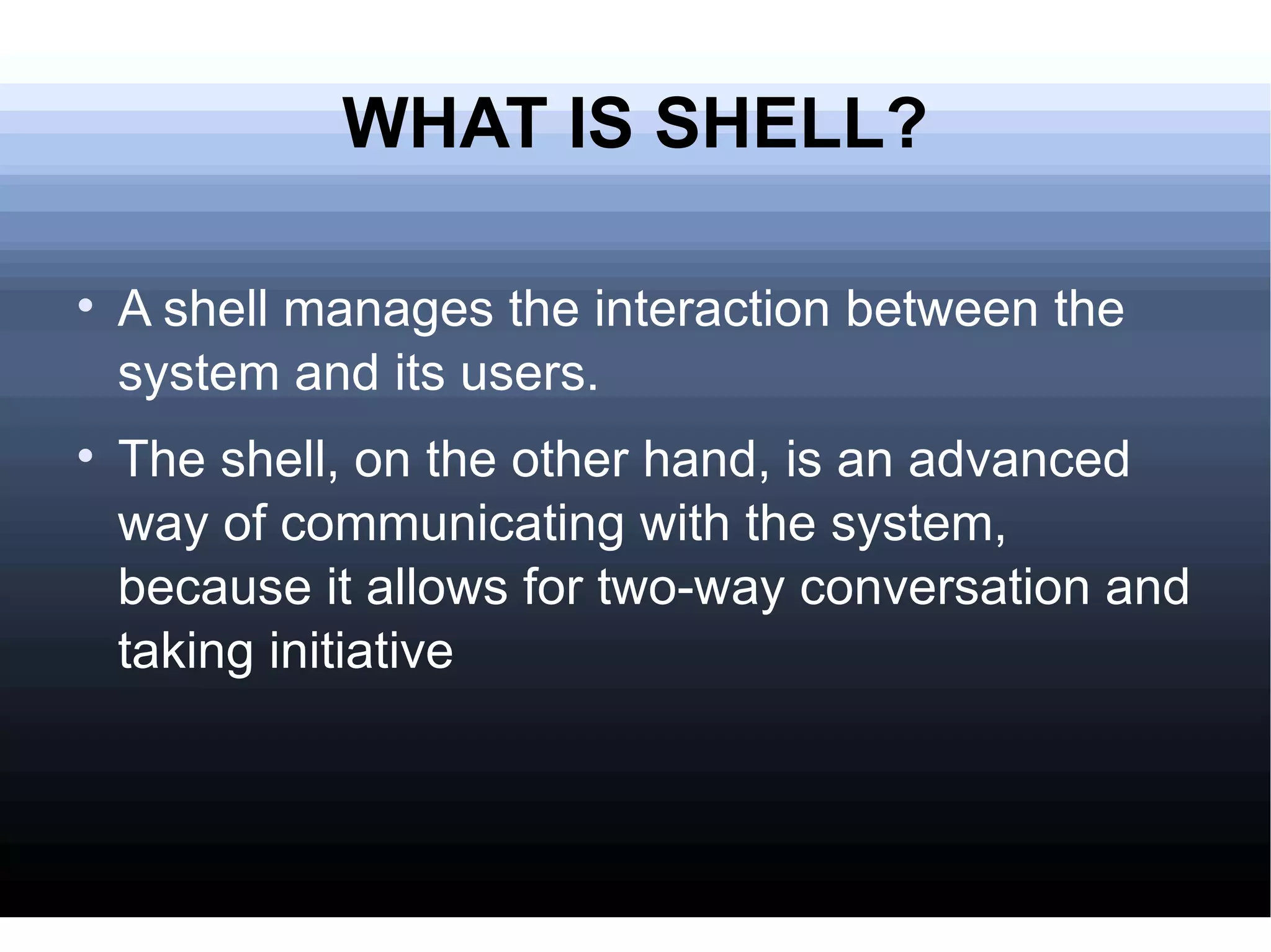WHAT IS SHELL? A shell manages the interaction between the system and its users. The shell, on the other hand, is an advanced way of communicating with the system, because it allows for two-way conversation and taking initiative 