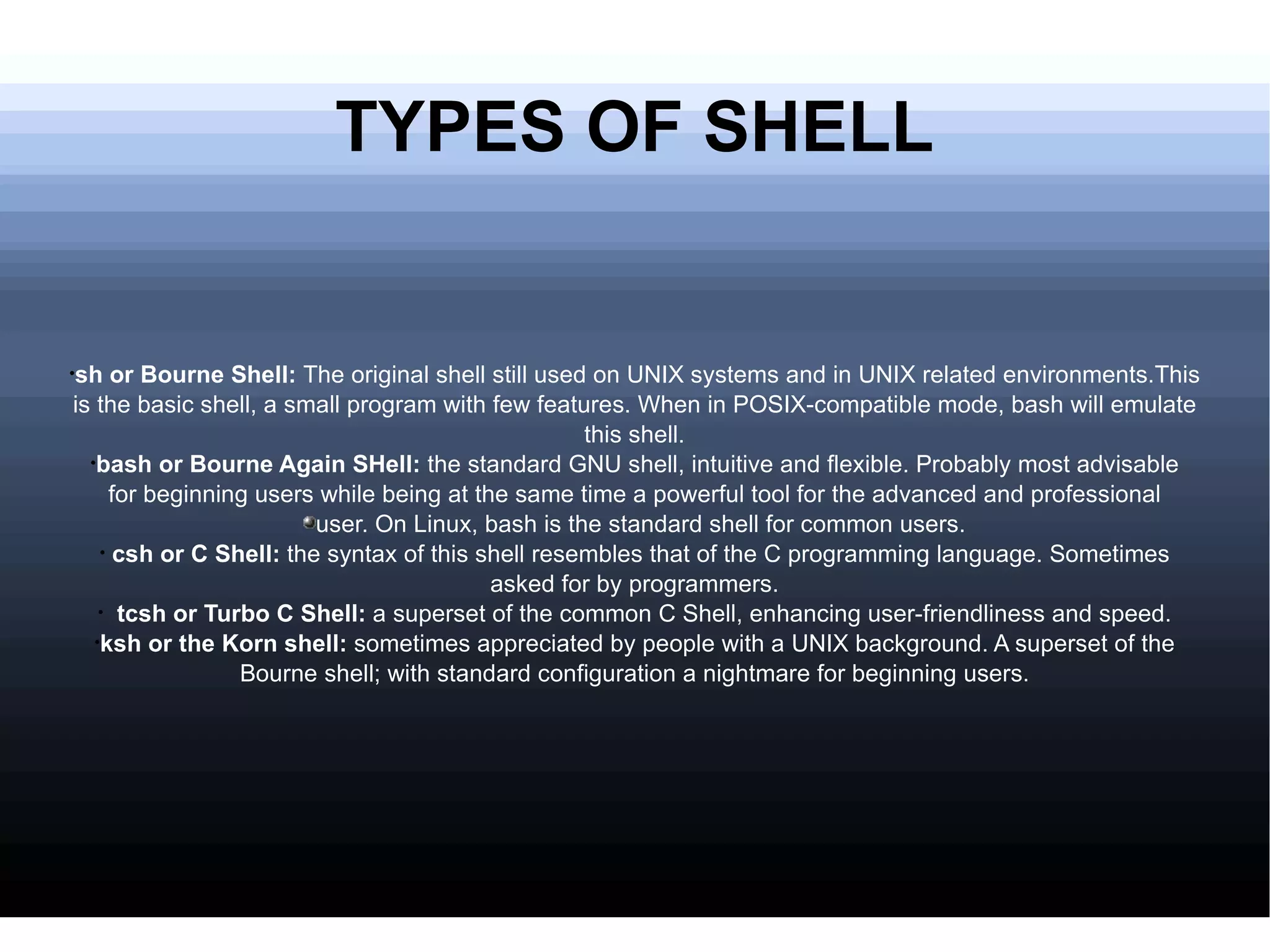 TYPES OF SHELL sh or Bourne Shell:  The original shell still used on UNIX systems and in UNIX related environments.This is the basic shell, a small program with few features. When in POSIX-compatible mode, bash will emulate this shell. bash or Bourne Again SHell:  the standard GNU shell, intuitive and flexible. Probably most advisable for beginning users while being at the same time a powerful tool for the advanced and professional user. On Linux, bash is the standard shell for common users. csh or C Shell:  the syntax of this shell resembles that of the C programming language. Sometimes asked for by programmers. tcsh or Turbo C Shell:  a superset of the common C Shell, enhancing user-friendliness and speed. ksh or the Korn shell:  sometimes appreciated by people with a UNIX background. A superset of the Bourne shell; with standard configuration a nightmare for beginning users. 