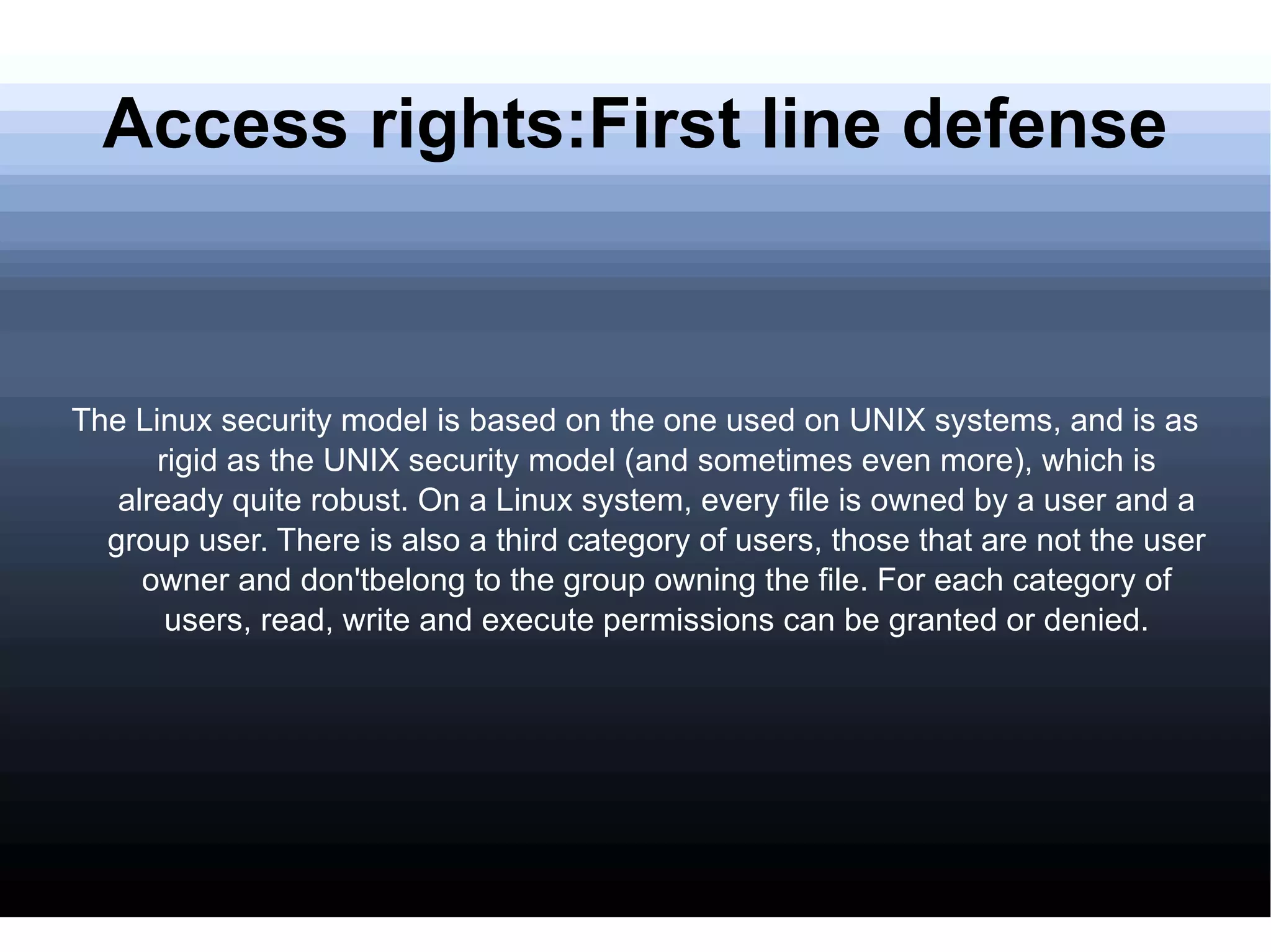 Access rights:First line defense The Linux security model is based on the one used on UNIX systems, and is as rigid as the UNIX security model (and sometimes even more), which is already quite robust. On a Linux system, every file is owned by a user and a group user. There is also a third category of users, those that are not the user owner and don'tbelong to the group owning the file. For each category of users, read, write and execute permissions can be granted or denied. 