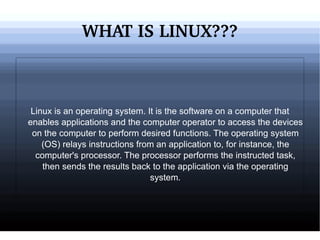 WHAT IS LINUX??? Linux is an operating system. It is the software on a computer that enables applications and the computer operator to access the devices on the computer to perform desired functions. The operating system (OS) relays instructions from an application to, for instance, the computer's processor. The processor performs the instructed task, then sends the results back to the application via the operating system. 