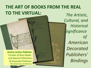 THE ART OF BOOKS FROM THE REAL TO THE VIRTUAL:  Jessica Lacher-Feldman Curator of Rare Books  and Special Collections & Associate Professor The University of Alabama The Artistic, Cultural, and Historical Significance  of  American Decorated Publishers' Bindings 