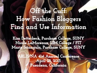 Off the Cuff:
How Fashion Bloggers
Find and Use Information
Kim Detterbeck, Purchase College, SUNY
Nicole LaMoreaux, LIM College / FIT
Marie Sciangula, Purchase College, SUNY
ARLIS/NA 41st Annual Conference
April 28, 2013
Pasadena, California
 