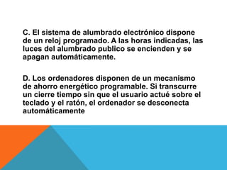 C. El sistema de alumbrado electrónico dispone
de un reloj programado. A las horas indicadas, las
luces del alumbrado publico se encienden y se
apagan automáticamente.
D. Los ordenadores disponen de un mecanismo
de ahorro energético programable. Si transcurre
un cierre tiempo sin que el usuario actué sobre el
teclado y el ratón, el ordenador se desconecta
automáticamente
 