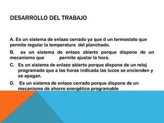 DESARROLLO DEL TRABAJO
A. Es un sistema de enlazo cerrado ya que d un termostato que
permite regular la temperatura del planchado.
B. es un sistema de enlazo abierto porque dispone de un
mecanismo que permite ajustar la hora.
C. Es un sistema de enlazo abierto porque dispone de un reloj
programado que a las horas indicada las luces se encienden y
se apagan.
D. Es un sistema de enlazo cerrado porque dispone de un
mecanismo de ahorro energético programable
 