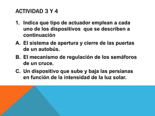 ACTIVIDAD 3 Y 4
1. Indica que tipo de actuador emplean a cada
uno de los dispositivos que se describen a
continuación
A. El sistema de apertura y cierre de las puertas
de un autobús.
B. El mecanismo de regulación de los semáforos
de un cruce.
C. Un dispositivo que sube y baja las persianas
en función de la intensidad de la luz solar.
 