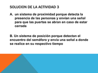 SOLUCION DE LA ACTIVIDAD 3
A. un sistema de proximidad porque detecta la
presencia de las personas y envían una señal
para que las puertas se abran en caso de estar
cerrada
B. Un sistema de posición porque detectan el
encuentro del semáforo y envía una señal a donde
se realice en su respectivo tiempo
 