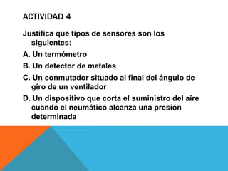ACTIVIDAD 4
Justifica que tipos de sensores son los
siguientes:
A. Un termómetro
B. Un detector de metales
C. Un conmutador situado al final del ángulo de
giro de un ventilador
D. Un dispositivo que corta el suministro del aire
cuando el neumático alcanza una presión
determinada
 