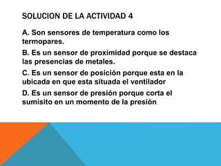 SOLUCION DE LA ACTIVIDAD 4
A. Son sensores de temperatura como los
termopares.
B. Es un sensor de proximidad porque se destaca
las presencias de metales.
C. Es un sensor de posición porque esta en la
ubicada en que esta situada el ventilador
D. Es un sensor de presión porque corta el
sumisito en un momento de la presión
 