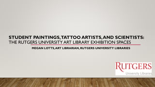STUDENT PAINTINGS,TATTOO ARTISTS,AND SCIENTISTS:
THE RUTGERS UNIVERSITY ART LIBRARY EXHIBITION SPACES
MEGAN LOTTS,ART LIBRARIAN, RUTGERS UNIVERSITY LIBRARIES
 