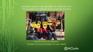 LEARNING ABOUT THE LIBRARIES VIA CREATIVE PLAY:
THE RUTGERS ART LIBRARY LEGO PLAYING STATION
MEGAN LOTTS, ART LIBRARIAN
RUTGERS, THE STATE UNIVERSITY OF NEW JERSEY
@MCLotts
 