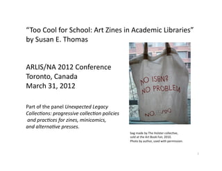 “Too Cool for School: Art Zines in Academic Libraries” 
by Susan E. Thomas 


ARLIS/NA 2012 Conference 
Toronto, Canada 
March 31, 2012 

Part of the panel Unexpected Legacy  
Collec1ons: progressive collec1on policies 
 and prac1ces for zines, minicomics,  
and alterna1ve presses. 
                                              bag made by The Holster collecLve,  
                                              sold at the Art Book Fair, 2010.  
                                              Photo by author, used with permission. 


                                                                                        1 
 