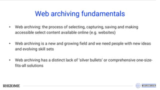 Web archiving fundamentals
• Web archiving: the process of selecting, capturing, saving and making
accessible select content available online (e.g. websites)
• Web archiving is a new and growing field and we need people with new ideas
and evolving skill sets
• Web archiving has a distinct lack of ‘silver bullets’ or comprehensive one-size-
fits-all solutions
 