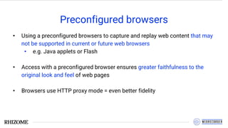 Preconfigured browsers
• Using a preconfigured browsers to capture and replay web content that may
not be supported in current or future web browsers
• e.g. Java applets or Flash
• Access with a preconfigured browser ensures greater faithfulness to the
original look and feel of web pages
• Browsers use HTTP proxy mode = even better fidelity
 