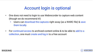 Account login is optional
• One does not need to login to use Webrecorder to capture web content
(though we do recommend it!)
• Users can download the captures right away (as a WARC file) & save
them locally
• For continued access to archived content online & to be able to add to a
collection, one must create and log in to a free account
 