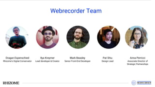 Webrecorder Team
Dragan Espenschied
Rhizome's Digital Conservator
Ilya Kreymer
Lead developer & Creator
Mark Beasley
Senior Front-End Developer
Pat Shiu
Design Lead
Anna Perricci
Associate Director of
Strategic Partnerships
 
