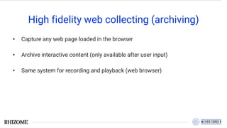 High fidelity web collecting (archiving)
• Capture any web page loaded in the browser
• Archive interactive content (only available after user input)
• Same system for recording and playback (web browser)
 