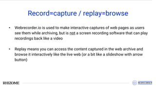Record=capture / replay=browse
• Webrecorder.io is used to make interactive captures of web pages as users
see them while archiving, but is not a screen recording software that can play
recordings back like a video
• Replay means you can access the content captured in the web archive and
browse it interactively like the live web (or a bit like a slideshow with arrow
button)
 