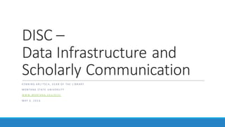 DISC	–
Data	Infrastructure	and	
Scholarly	Communication
K EN N I N G 	A R L I T S C H , 	D EA N 	O F 	 T H E	 L I B R A R Y
M O N T A N A 	 S T A T E	 U N I V ER S I T Y
W W W . M O N T A N A . ED U / D I S C
M A Y 	 4 , 	2 0 1 6
 