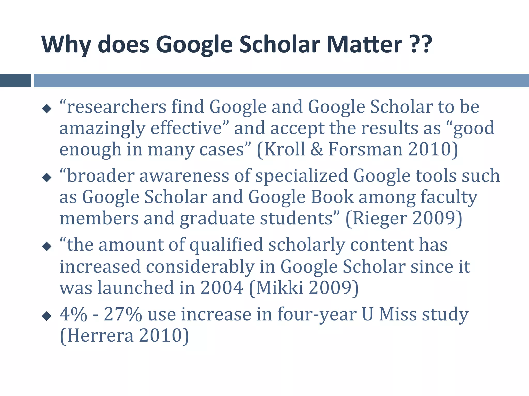 Why	
  does	
  Google	
  Scholar	
  MaEer	
  ??	
  

u  “researchers	
  find	
  Google	
  and	
  Google	
  Scholar	
  to	
  be	
  
    amazingly	
  effective”	
  and	
  accept	
  the	
  results	
  as	
  “good	
  
    enough	
  in	
  many	
  cases”	
  (Kroll	
  &	
  Forsman	
  2010)	
  	
  
u  “broader	
  awareness	
  of	
  specialized	
  Google	
  tools	
  such	
  
    as	
  Google	
  Scholar	
  and	
  Google	
  Book	
  among	
  faculty	
  
    members	
  and	
  graduate	
  students”	
  (Rieger	
  2009)	
  	
  
u  “the	
  amount	
  of	
  qualified	
  scholarly	
  content	
  has	
  
    increased	
  considerably	
  in	
  Google	
  Scholar	
  since	
  it	
  
    was	
  launched	
  in	
  2004	
  (Mikki	
  2009)	
  
u  4%	
  -­‐	
  27%	
  use	
  increase	
  in	
  four-­‐year	
  U	
  Miss	
  study	
  
    (Herrera	
  2010)	
  
 