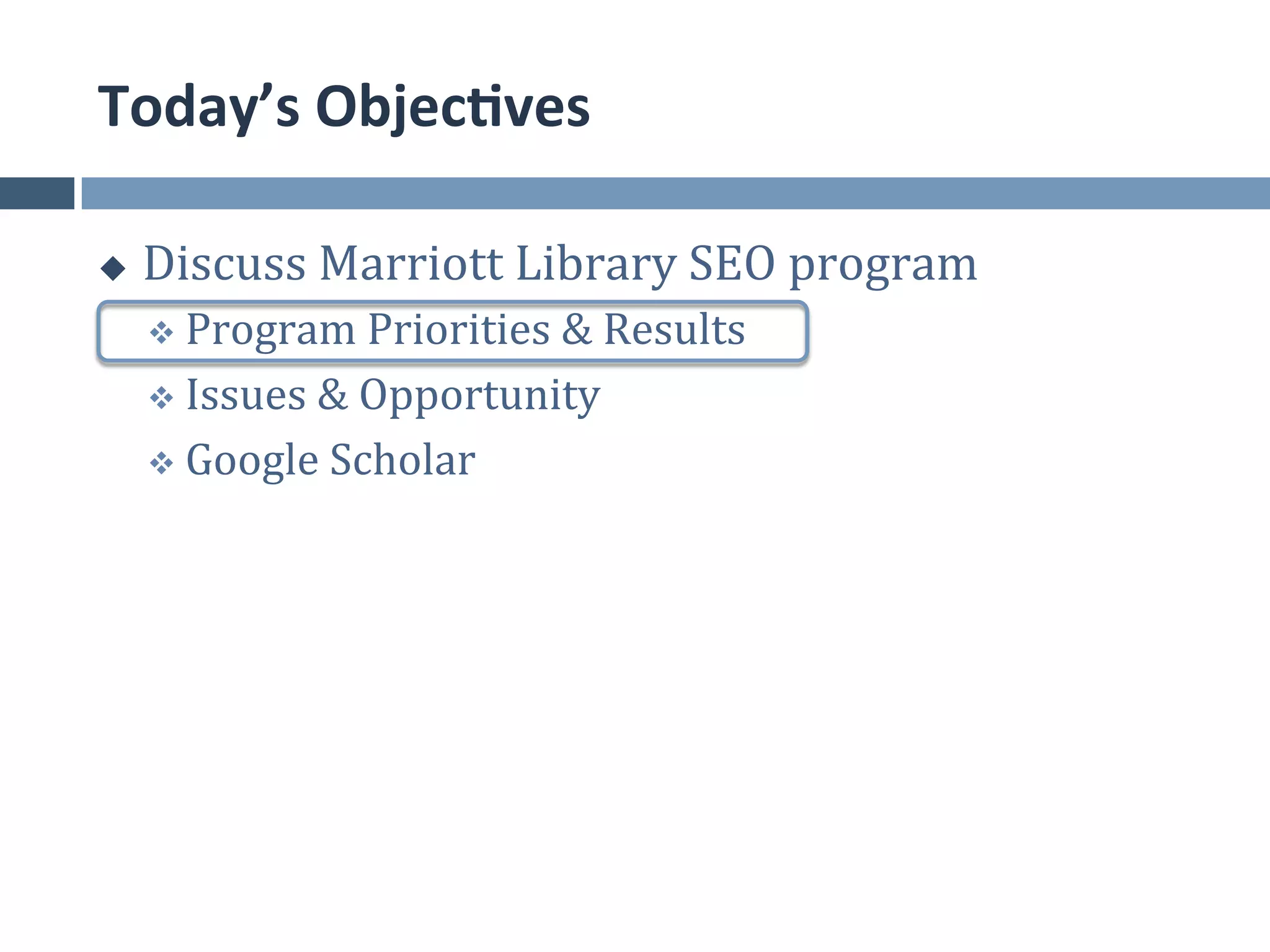 Today’s	
  Objec*ves	
  

u    Discuss	
  Marriott	
  Library	
  SEO	
  program	
  
      v  Program	
  Priorities	
  &	
  Results	
  	
  

      v  Issues	
  &	
  Opportunity	
  

      v  Google	
  Scholar	
  
 