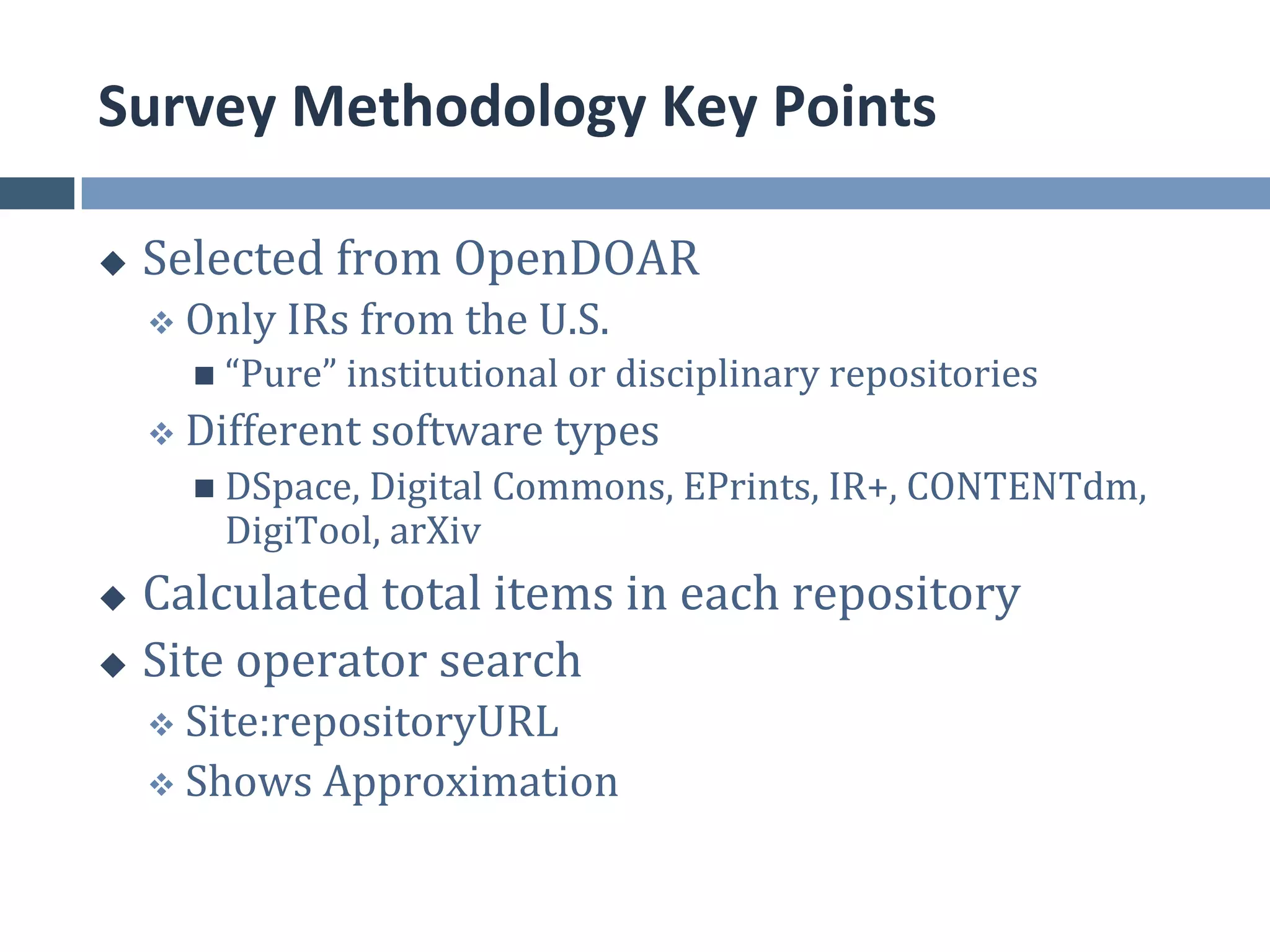 Survey	
  Methodology	
  Key	
  Points	
  

u    Selected	
  from	
  OpenDOAR	
  
      v  Only	
  IRs	
  from	
  the	
  U.S.	
  
          n  “Pure”	
  institutional	
  or	
  disciplinary	
  repositories	
  
      v  Different	
  software	
  types	
  
          n  DSpace,	
  Digital	
  Commons,	
  EPrints,	
  IR+,	
  CONTENTdm,	
  
            DigiTool,	
  arXiv	
  
u  Calculated	
  total	
  items	
  in	
  each	
  repository	
  
u  Site	
  operator	
  search	
  
      v  Site:repositoryURL	
  
      v  Shows	
  Approximation	
  
 