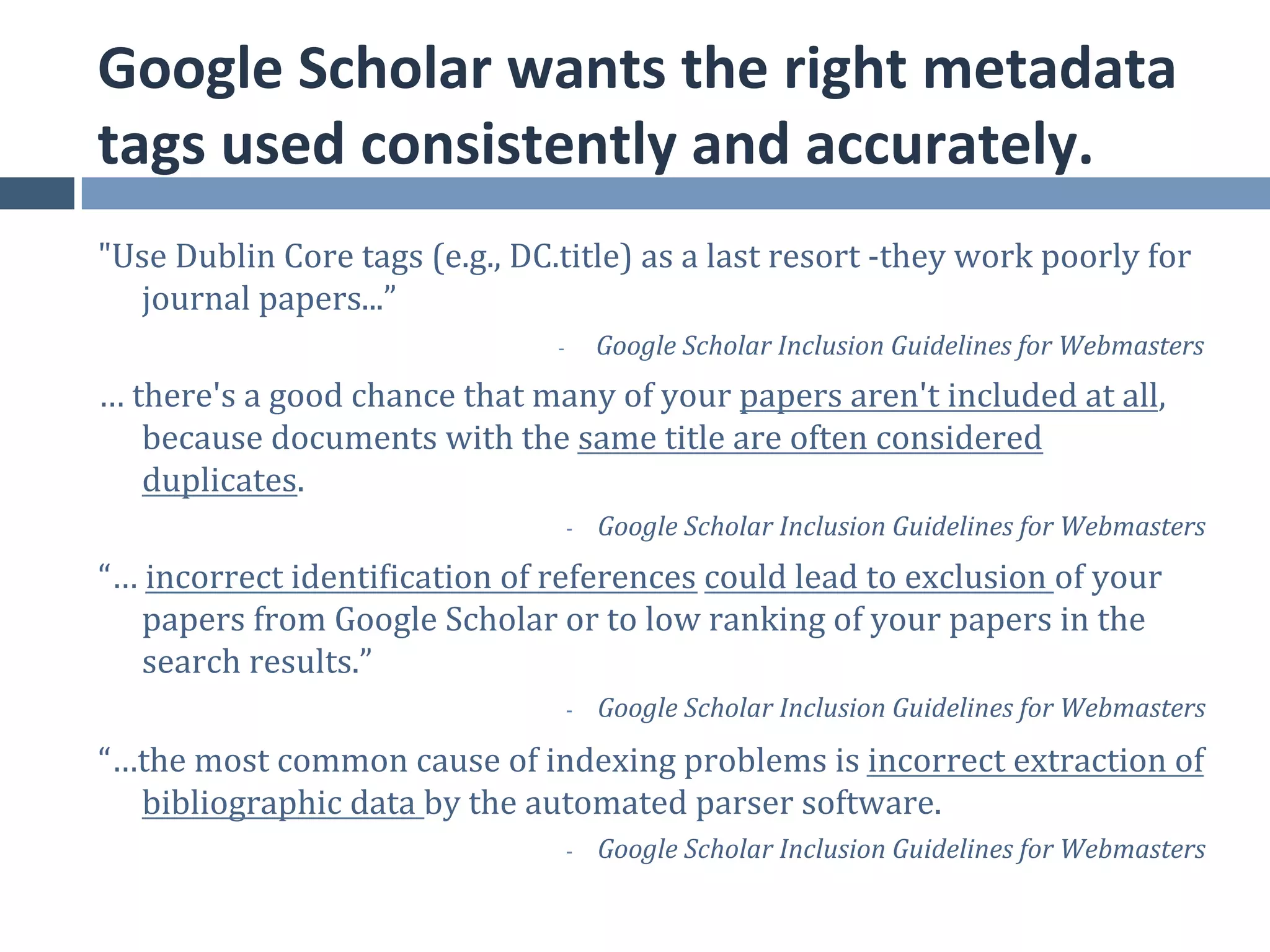 Google	
  Scholar	
  wants	
  the	
  right	
  metadata	
  
tags	
  used	
  consistently	
  and	
  accurately.	
  
"Use	
  Dublin	
  Core	
  tags	
  (e.g.,	
  DC.title)	
  as	
  a	
  last	
  resort	
  -­‐they	
  work	
  poorly	
  for	
  
  journal	
  papers...”	
  
                                                  -­‐       Google	
  Scholar	
  Inclusion	
  Guidelines	
  for	
  Webmasters
                                                                                                                            	
  
…	
  there's	
  a	
  good	
  chance	
  that	
  many	
  of	
  your	
  papers	
  aren't	
  included	
  at	
  all,	
  
      because	
  documents	
  with	
  the	
  same	
  title	
  are	
  often	
  considered	
  
      duplicates.	
  
                                                     -­‐    Google	
  Scholar	
  Inclusion	
  Guidelines	
  for	
  Webmasters
                                                                                                                            	
  
“…	
  incorrect	
  identification	
  of	
  references	
  could	
  lead	
  to	
  exclusion	
  of	
  your	
  
    papers	
  from	
  Google	
  Scholar	
  or	
  to	
  low	
  ranking	
  of	
  your	
  papers	
  in	
  the	
  
    search	
  results.”	
  
                                                     -­‐    Google	
  Scholar	
  Inclusion	
  Guidelines	
  for	
  Webmasters
                                                                                                                            	
  
“…the	
  most	
  common	
  cause	
  of	
  indexing	
  problems	
  is	
  incorrect	
  extraction	
  of	
  
  bibliographic	
  data	
  by	
  the	
  automated	
  parser	
  software.	
  	
  
                                                     -­‐                                                                    	
  
                                                            Google	
  Scholar	
  Inclusion	
  Guidelines	
  for	
  Webmasters
 