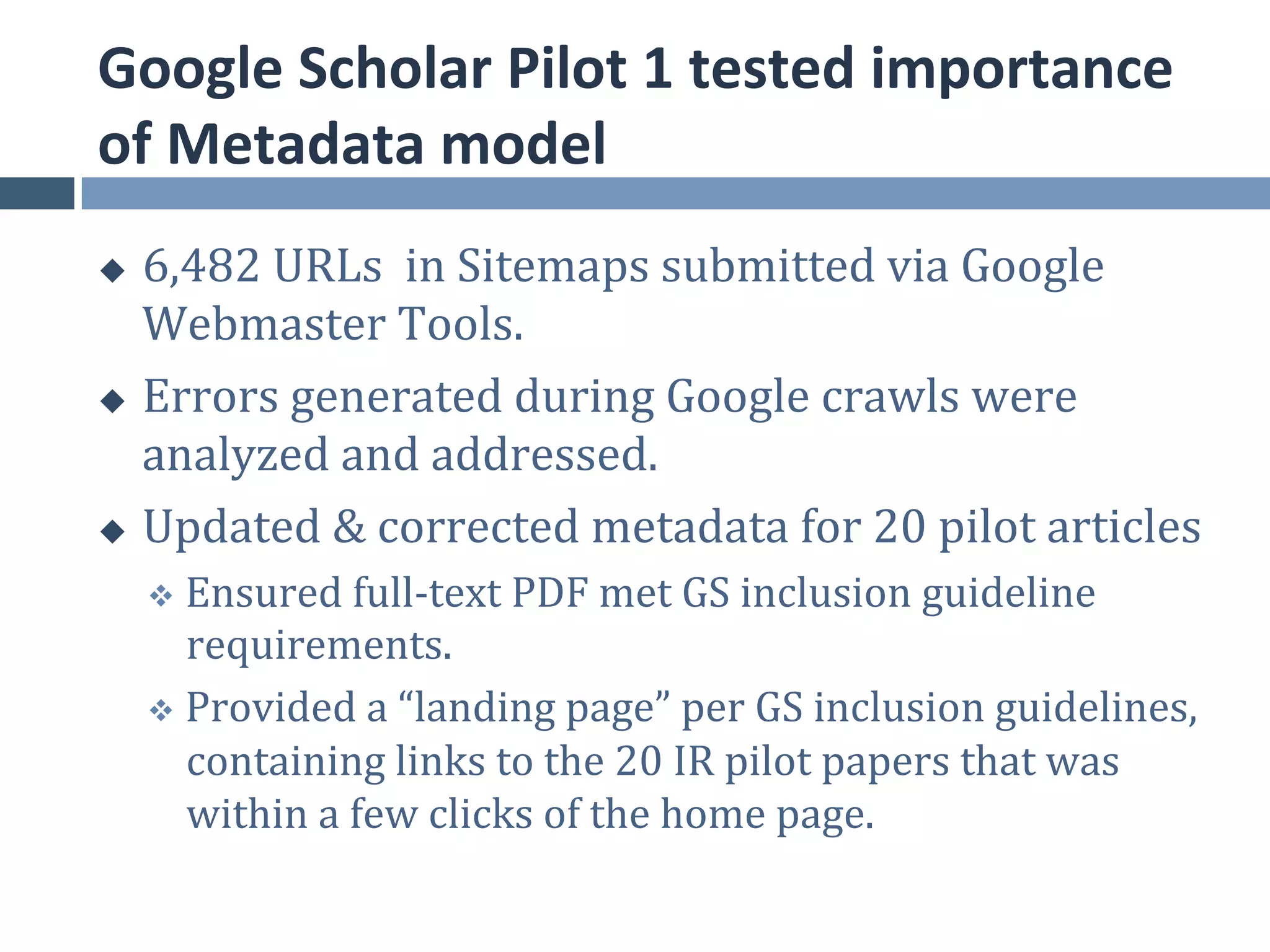 Google	
  Scholar	
  Pilot	
  1	
  tested	
  importance	
  
of	
  Metadata	
  model	
  
u  6,482	
  URLs	
  	
  in	
  Sitemaps	
  submitted	
  via	
  Google	
  
    Webmaster	
  Tools.	
  
u  Errors	
  generated	
  during	
  Google	
  crawls	
  were	
  
    analyzed	
  and	
  addressed.	
  	
  	
  
u  Updated	
  &	
  corrected	
  metadata	
  for	
  20	
  pilot	
  articles	
  

      v  Ensured	
  full-­‐text	
  PDF	
  met	
  GS	
  inclusion	
  guideline	
  
          requirements.	
  
      v  Provided	
  a	
  “landing	
  page”	
  per	
  GS	
  inclusion	
  guidelines,	
  
          containing	
  links	
  to	
  the	
  20	
  IR	
  pilot	
  papers	
  that	
  was	
  
          within	
  a	
  few	
  clicks	
  of	
  the	
  home	
  page.	
  	
  
 
