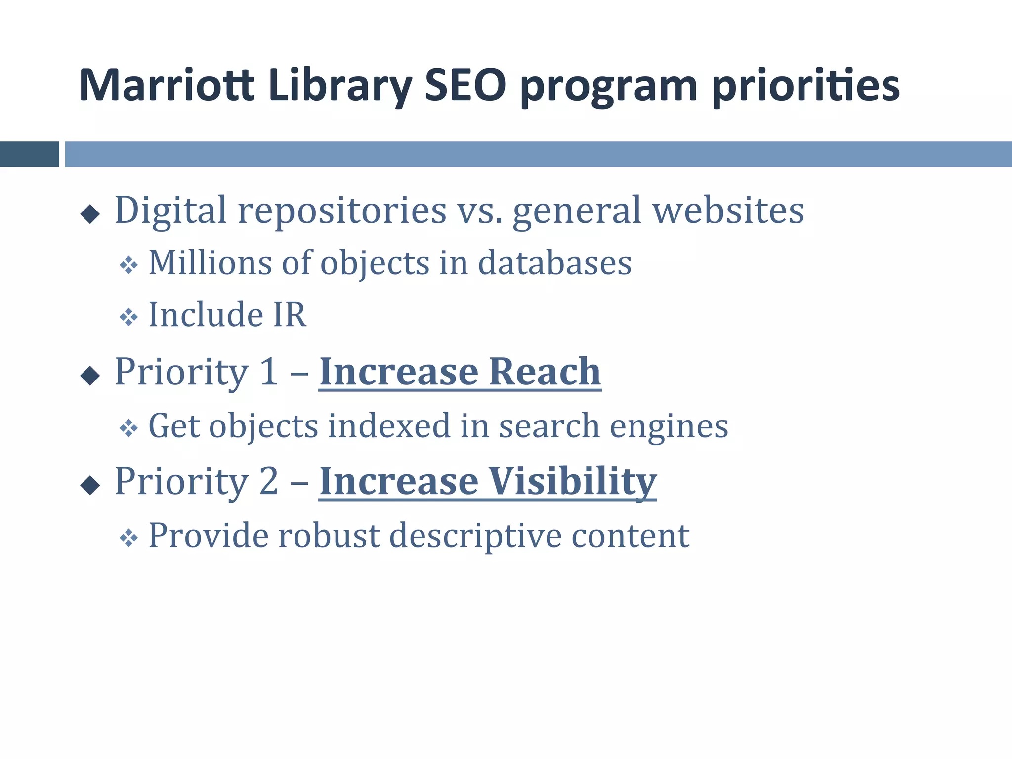 MarrioE	
  Library	
  SEO	
  program	
  priori*es	
  

u    Digital	
  repositories	
  vs.	
  general	
  websites	
  
      v  Millions	
  of	
  objects	
  in	
  databases	
  

      v  Include	
  IR	
  

u    Priority	
  1	
  –	
  Increase	
  Reach	
  
      v  Get	
  objects	
  indexed	
  in	
  search	
  engines	
  

u    Priority	
  2	
  –	
  Increase	
  Visibility	
  
      v  Provide	
  robust	
  descriptive	
  content	
  
 