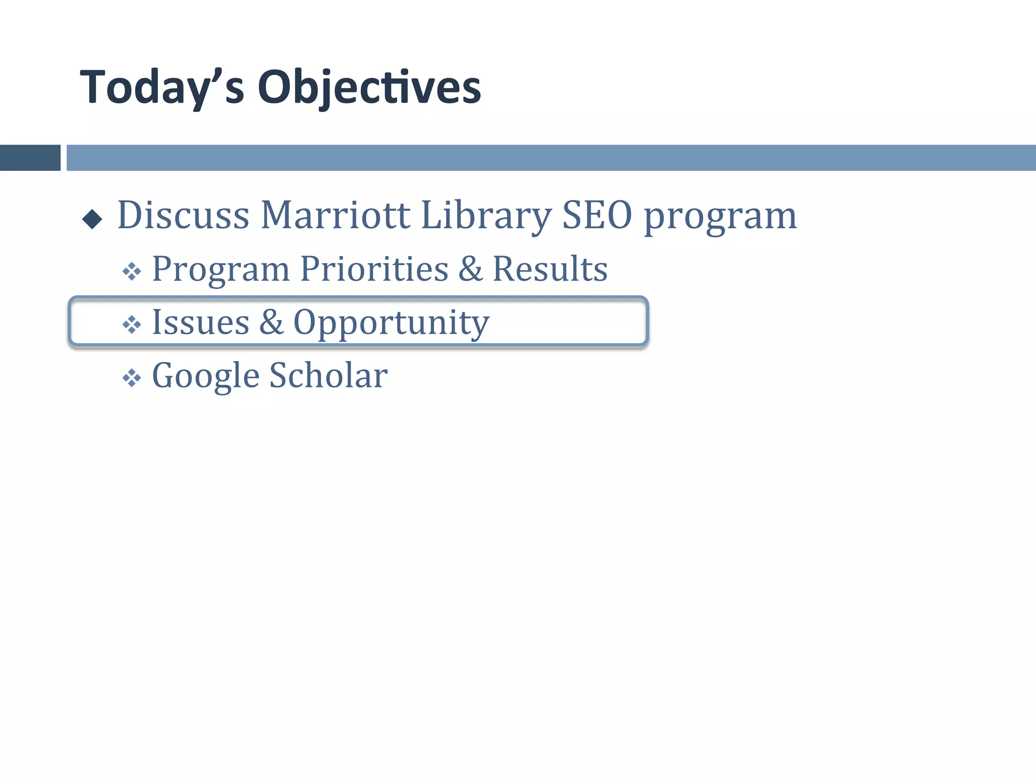 Today’s	
  Objec*ves	
  

u    Discuss	
  Marriott	
  Library	
  SEO	
  program	
  
      v  Program	
  Priorities	
  &	
  Results	
  	
  

      v  Issues	
  &	
  Opportunity	
  

      v  Google	
  Scholar	
  
 