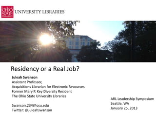 Residency or a Real Job?
Juleah Swanson
Assistant Professor,
Acquisitions Librarian for Electronic Resources
Former Mary P. Key Diversity Resident
The Ohio State University Libraries
                                                  ARL Leadership Symposium
Swanson.234@osu.edu                               Seattle, WA
Twitter: @juleahswanson                           January 25, 2013
 