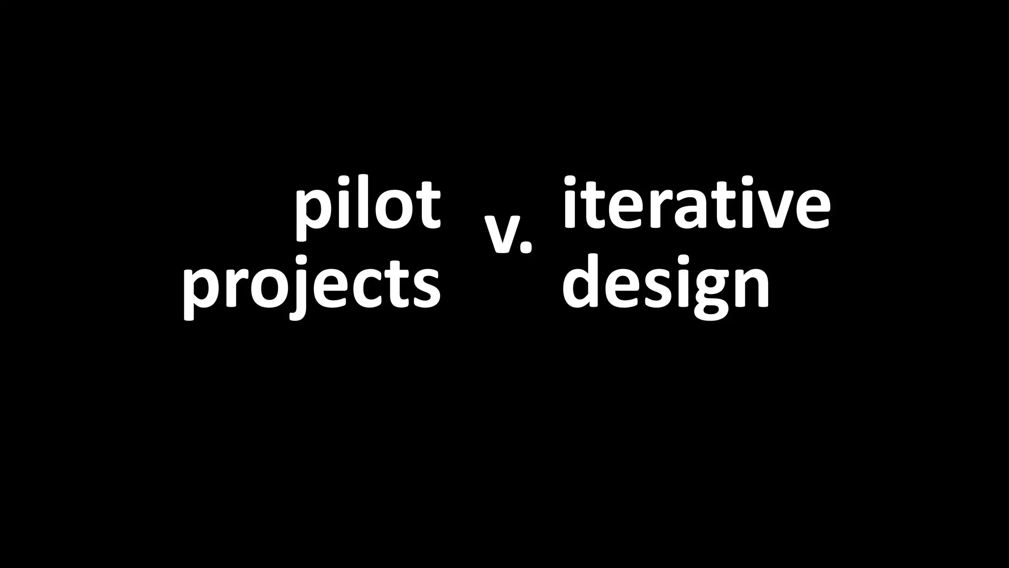 Pilot projects vs. iterative design 
pilot 
projects 
iterative 
design 
v. 
 