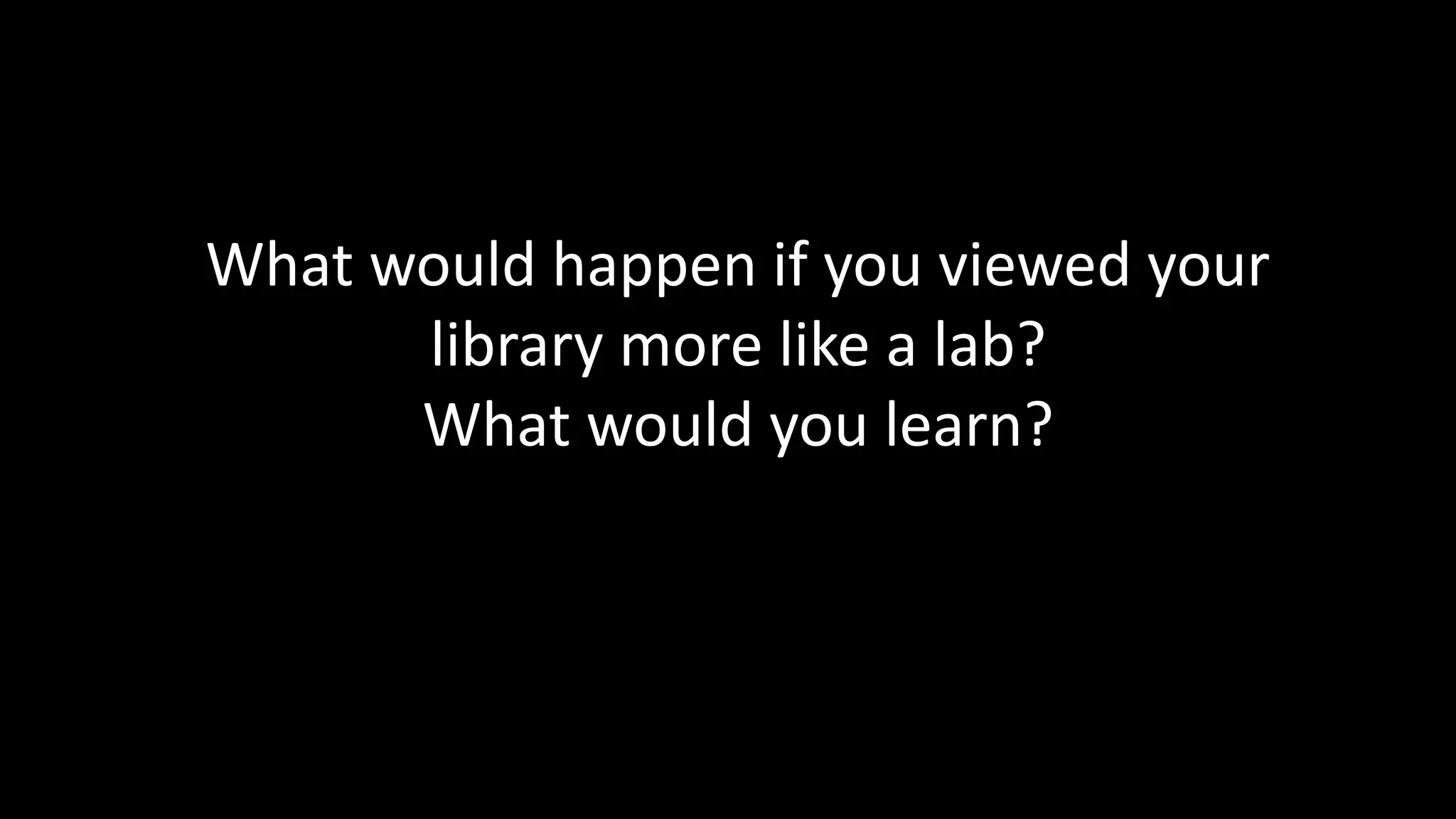 Library as Lab 
What would happen if you viewed your 
library more like a lab? 
What would you learn? 
 