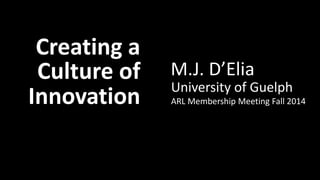 Creating a Culture of Innovation: M.J. D’Elia 
Creating a 
Culture of 
Innovation 
M.J. D’Elia 
University of Guelph 
ARL Membership Meeting Fall 2014 
 