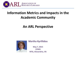 Information Metrics and Impacts in the
Academic Community
An ARL Perspective
Martha Kyrillidou
May 7, 2015
CENDI
NTIS, Alexandria, VA
 