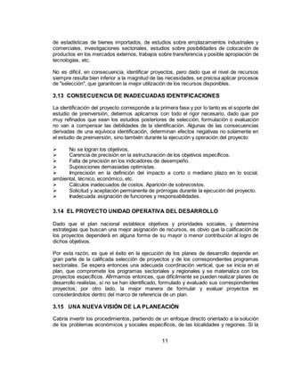 11
de estadísticas de bienes importados, de estudios sobre emplazamientos industriales y
comerciales, investigaciones sectoriales, estudios sobre posibilidades de colocación de
productos en los mercados externos, trabajos sobre transferencia y posible apropiación de
tecnologías, etc.
No es difícil, en consecuencia, identificar proyectos, pero dado que el nivel de recursos
siempre resulta bien inferior a la magnitud de las necesidades, se precisa aplicar procesos
de "selección", que garanticen la mejor utilización de los recursos disponibles.
3.13 CONSECUENCIA DE INADECUADAS IDENTIFICACIONES
La identificación del proyecto corresponde a la primera fase y por lo tanto es el soporte del
estudio de preinversión, debemos aplicarnos con todo el rigor necesario, dado que por
muy refinados que sean los estudios posteriores de selección, formulación o evaluación
no van a compensar las debilidades de la identificación. Algunas de las consecuencias
derivadas de una equívoca identificación, determinan efectos negativas no solamente en
el estudio de preinversión, sino también durante la ejecución y operación del proyecto:
 No se logran los objetivos.
 Carencia de precisión en la estructuración de los objetivos específicos.
 Falta de precisión en los indicadores de desempeño.
 Suposiciones demasiadas optimistas.
 Imprecisión en la definición del impacto a corto o mediano plazo en lo social,
ambiental, técnico, económico, etc.
 Cálculos inadecuados de costos. Aparición de sobrecostos.
 Solicitud y aceptación permanente de prórrogas durante la ejecución del proyecto.
 Inadecuada asignación de funciones y responsabilidades.
3.14 EL PROYECTO UNIDAD OPERATIVA DEL DESARROLLO
Dado que el plan nacional establece objetivos y prioridades sociales, y determina
estrategias que buscan una mejor asignación de recursos, es obvio que la calificación de
los proyectos dependerá en alguna forma de su mayor o menor contribución al logro de
dichos objetivos.
Por esta razón, es que el éxito en la ejecución de los planes de desarrollo depende en
gran parte de la calificada selección de proyectos y de los correspondientes programas
sectoriales. Se espera entonces una adecuada coordinación vertical, que se inicia en el
plan, que compromete los programas sectoriales y regionales y se materializa con los
proyectos específicos. Afirmamos entonces, que difícilmente se pueden realizar planes de
desarrollo realistas, si no se han identificado, formulado y evaluado sus correspondientes
proyectos; por otro lado, la mejor manera de formular y evaluar proyectos es
considerándolos dentro del marco de referencia de un plan.
3.15 UNA NUEVA VISIÓN DE LA PLANEACIÓN
Cabría invertir los procedimientos, partiendo de un enfoque directo orientado a la solución
de los problemas económicos y sociales específicos, de las localidades y regiones. Si la
 