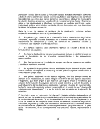 12
planeación se inicia con el análisis y evaluación rigurosa de toda la información pertinente
a todo el entorno económico y social, y como resultado de ese diagnóstico se identifican
los problemas específicos que han de atenderse, cabe entonces adecuar los medios para
la solución de dichos problemas. La selección de recursos humanos, físicos y financieros
obliga a los planificadores a identificar restricciones de carácter económico, social,
institucional, político, administrativo, ambiental, técnico, informático, etc. que determinen
la vialidad de la obras a emprender.
Dada la forma de abordar el problema de la planificación, podemos señalar
esquemáticamente el proceso que sigue este enfoque:
 En primer lugar, basados en la observación directa mediante los diagnósticos
sectoriales, regionales y locales elaborados por la misma comunidad a través de sus
mecanismos de participación y cívicos, se identifican los problemas sociales y
económicos y se clasifican en orden de prioridad.
 Se plantean hipótesis sobre alternativas técnicas de solución a través de la
formulación de los proyectos.
 Se hace la distribución de los recursos disponibles (incluido el crédito), teniendo en
cuenta la formulación de los proyectos correspondientes y las asignaciones
presupuestales.
 Los diversos proyectos formulados se agrupan para formar programas sectoriales
y establecer objetivos a ese nivel.
 La agrupación de programas con sus estrategias propias formarán el plan, en el
cual se clarifican sus objetivos económicos y sociales y la cronología de su realización, a
corto, mediano y largo plazo.
 Los planes elaborados en las distintas regiones, con este enfoque directo de
atención a sus necesidades, se podrán integrar con el fin de dar piso a planes sectoriales
y regionales, que darán origen al plan nacional. Vale la pena anotar la importancia que
adquiere la formulación de proyectos como la unidad operativa y real del desarrollo, a
partir obviamente de los diagnósticos sectoriales, regionales y locales. En nuestro medio,
ha hecho carrera el expediente un tanto irresponsable en el sentido de que “ el país está
suficientemente diagnosticado” ¨, y por lo tanto lo que se precisa es la ejecución de
proyectos.
El diagnóstico no es un instrumento de información histórica aislado e independiente, si
no que se trata de un elemento primordial dentro del proceso dinámico y permanente de
la planificación del desarrollo. De ahí la necesidad de que las oficinas de planeación a
todos los niveles se les asigne la tarea rutinaria de adelantar y actualizar diagnósticos
sectoriales, regionales y locales, que permitan con elementos de juicio suficientes abordar
la formulación de los proyectos en un marco aglutinante de ¨ programa sectorial ¨ o ¨ plan
global ¨ de desarrollo, en su correspondiente nivel (nacional, regional, departamental o
local).
 