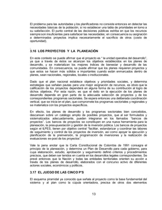 13
El problema para las autoridades y los planificadores no consiste entonces en detectar las
necesidades básicas de la población, si no establecer una tabla de prioridades en torno a
su satisfacción. El punto central de las decisiones públicas estriba en que los recursos
siempre son insuficientes para satisfacer las necesidades; en consecuencia su asignación
a determinados proyectos implica necesariamente el sacrificio de otros (costo de
oportunidad).
.
3.16 LOS PROYECTOS Y LA PLANEACIÓN
En este contexto se puede afirmar que el proyecto es “ la unidad operativa del desarrollo”,
ya que a través de éstos se alcanzan los objetivos establecidos en los planes de
desarrollo, y se materializan los mejores índices de bienestar y desarrollo de las
comunidades. En consecuencia, se puede afirmar que los planes requieren proyectos y
que estos se hacen más sólidos e importantes cuando están enmarcados dentro de
planes, sean nacionales, regionales, locales o institucionales.
Dado que el plan nacional establece objetivos y prioridades sociales, y determina
estrategias que señalan pautas para una mejor asignación de recursos, es obvio que la
calificación de los proyectos dependerá en alguna forma de su contribución al logro de
dichos objetivos. Por esta razón, es que el éxito en la ejecución de los planes de
desarrollo depende en gran parte de la adecuada selección de proyectos y de los
correspondientes programas sectoriales. Se espera entonces una deliberada coordinación
vertical, que se inicia en el plan, que compromete los programas sectoriales y regionales y
se materializa con los proyectos específicos.
En efecto, los planes de desarrollo y los programas sectoriales bien concebidos,
descansan sobre un catálogo amplio de posibles proyectos, que al ser formulados y
sistematizados adecuadamente, pueden integrarse en los llamados “bancos de
proyectos”. Los bancos de proyectos se constituyen en una nueva herramienta para la
planeación, la presupuestación y gestión de la inversión pública. Los bancos de proyectos
según el ILPES, tienen por objetivo central “facilitar, estandarizar y coordinar las labores
de seguimiento y control de los proyectos de inversión, así como apoyar la ejecución y
planificación de la preinversión, la programación de inversiones y la realización de
evaluaciones ex-post de los proyectos”.
Vale la pena anotar que la Carta Constitucional de Colombia de 1991 consagra el
principio de la planeación, y determina un Plan de Desarrollo para cada gobierno, para
cuya elaboración, estudio, aprobación y seguimiento definió criterios y procedimientos
precisos, que deben ser tenidos en cuenta en los desarrollos legales correspondientes. Se
prevé entonces que la Nación y todas las entidades territoriales orienten su acción a
través de los planes de desarrollo, elaborados con el concurso activo de diferentes
actores sociales, económicos y políticos.
3.17 EL JUEGO DE LAS CINCO P'S
El esquema piramidal ya conocido que señala al proyecto como la base fundamental del
sistema y al plan como la cúpula orientadora, precisa de otros dos elementos
 
